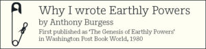 Why I wrote Earthly Powers by Anthony Burgess First published as ‘The Genesis of Earthly Powers’ in Washington Post Book World, 1980 First published in Washington Post Book World, 23 November 1980