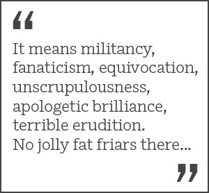 "It means militancy, fanaticism, equivocation, unscrupulousness, apologetic brilliance, terrible erudition. No jolly fat friars there..."