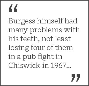 Burgess himself had many problems with his teeth, not least losing four of them in a pub fight in Chiswick in 1967...