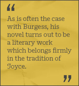 As is often the case with Burgess, his novel turns out to be a literary work which belongs firmly in the tradition of Joyce.