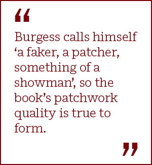 Burgess calls himself ‘a faker, a patcher, something of a showman’, so the book’s patchwork quality is true to form.