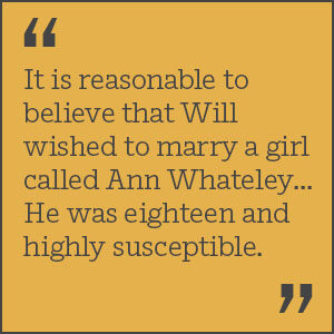 It is reasonable to believe that Will wished to marry a girl called Ann Whateley... He was eighteen and highly susceptible.