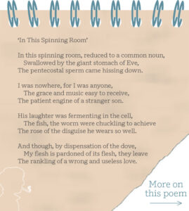 ‘In This Spinning Room’ In this spinning room, reduced to a common noun, Swallowed by the giant stomach of Eve, The pentecostal sperm came hissing down. I was nowhere, for I was anyone, The grace and music easy to receive, The patient engine of a stranger son. His laughter was fermenting in the cell, The fish, the worm were chuckling to achieve The rose of the disguise he wears so well. And though, by dispensation of the dove, My flesh is pardoned of its flesh, they leave The rankling of a wrong and useless love.