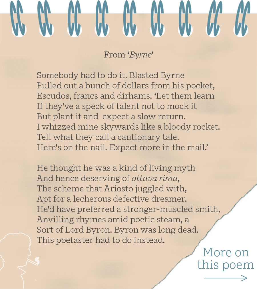 ‘From Byrne’ Somebody had to do it. Blasted Byrne Pulled out a bunch of dollars from his pocket, Escudos, francs and dirhams. ‘Let them learn If they've a speck of talent not to mock it But plant it and expect a slow return. I whizzed mine skywards like a bloody rocket. Tell what they call a cautionary tale. Here's on the nail. Expect more in the mail.’ He thought he was a kind of living myth And hence deserving of ottava rima, The scheme that Ariosto juggled with, Apt for a lecherous defective dreamer. He'd have preferred a stronger-muscled smith, Anvilling rhymes amid poetic steam, a Sort of Lord Byron. Byron was long dead. This poetaster had to do instead.