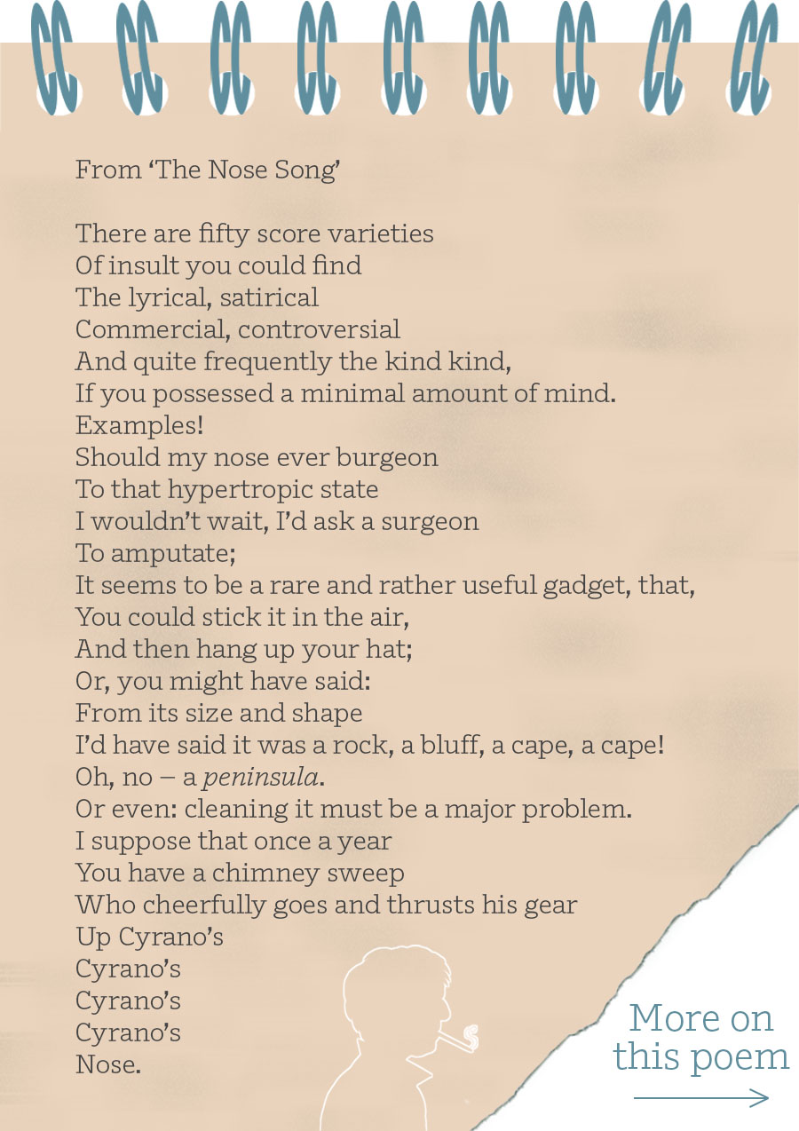 From ‘The Nose Song’ There are fifty score varieties Of insult you could find The lyrical, satirical Commercial, controversial And quite frequently the kind kind, If you possessed a minimal amount of mind. Examples! Should my nose ever burgeon To that hypertropic state I wouldn’t wait, I’d ask a surgeon To amputate; It seems to be a rare and rather useful gadget, that, You could stick it in the air, And then hang up your hat; Or, you might have said: From its size and shape I’d have said it was a rock, a bluff, a cape, a cape! Oh, no – a peninsula. Or even: cleaning it must be a major problem. I suppose that once a year You have a chimney sweep Who cheerfully goes and thrusts his gear Up Cyrano’s Cyrano’s Cyrano’s Cyrano’s Nose.