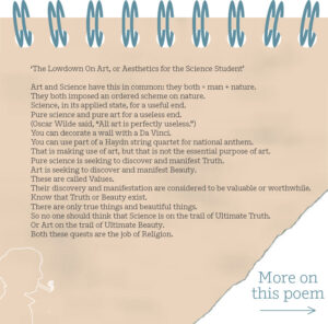 ‘The Lowdown On Art, or Aesthetics for the Science Student’ Art and Science have this in common: they both = man + nature. They both imposed an ordered scheme on nature. Science, in its applied state, for a useful end. Pure science and pure art for a useless end. (Oscar Wilde said, “All art is perfectly useless.”) You can decorate a wall with a Da Vinci. You can use part of a Haydn string quartet for national anthem. That is making use of art, but that is not the essential purpose of art. Pure science is seeking to discover and manifest Truth. Art is seeking to discover and manifest Beauty. These are called Values. Their discovery and manifestation are considered to be valuable or worthwhile. Know that Truth or Beauty exist. There are only true things and beautiful things. So no one should think that Science is on the trail of Ultimate Truth. Or Art on the trail of Ultimate Beauty. Both these quests are the job of Religion.