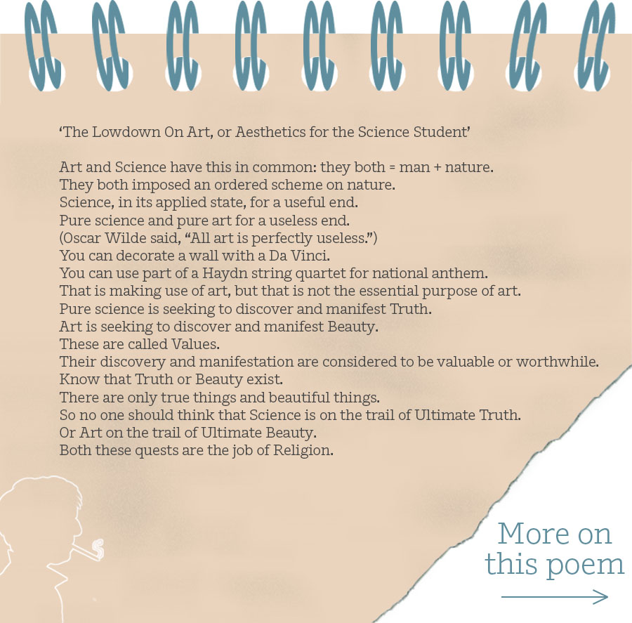 ‘The Lowdown On Art, or Aesthetics for the Science Student’ Art and Science have this in common: they both = man + nature. They both imposed an ordered scheme on nature. Science, in its applied state, for a useful end. Pure science and pure art for a useless end. (Oscar Wilde said, “All art is perfectly useless.”) You can decorate a wall with a Da Vinci. You can use part of a Haydn string quartet for national anthem. That is making use of art, but that is not the essential purpose of art. Pure science is seeking to discover and manifest Truth. Art is seeking to discover and manifest Beauty. These are called Values. Their discovery and manifestation are considered to be valuable or worthwhile. Know that Truth or Beauty exist. There are only true things and beautiful things. So no one should think that Science is on the trail of Ultimate Truth. Or Art on the trail of Ultimate Beauty. Both these quests are the job of Religion.