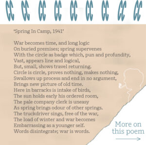 ‘Spring In Camp, 1941’ War becomes time, and long logic On buried premises; spring supervenes With the circle as badge which, pun and profundity, Vast, appears line and logical, But, small, shows travel returning. Circle is circle, proves nothing, makes nothing, Swallows up process and end in no argument, Brings new picture of old time. Here in barracks is intake of birds, The sun holds early his ordered room, The pale company clerk is uneasy As spring brings odour of other springs. The truckdriver sings, free of the war, The load of winter and war becomes Embarrassing as a younger self. Words disintegrate; war is words.