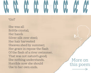 ‘Girl’ She was all Brittle crystal; Her hands Silver silk over steel; Her hair harvested Sheaves shed by summer; Her grace in repose the flash Of the flesh of a river swimmer. That was not nature’s good; She nothing understands. Horrible now she should Use to her own ends.