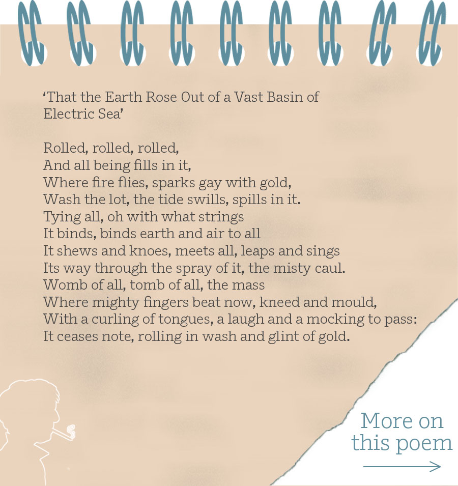 ‘That the Earth Rose Out of a Vast Basin ofElectric Sea’ Rolled, rolled, rolled, And all being fills in it, Where fire flies, sparks gay with gold, Wash the lot, the tide swills, spills in it. Tying all, oh with what strings It binds, binds earth and air to all It shews and knoes, meets all, leaps and sings Its way through the spray of it, the misty caul. Womb of all, tomb of all, the mass Where mighty fingers beat now, kneed and mould, With a curling of tongues, a laugh and a mocking to pass: It ceases note, rolling in wash and glint of gold.