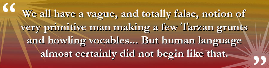 We all have a vague, and totally false, notion of very primitive man making a few Tarzan grunts and howling vocables... But human language almost certainly did not begin like that.