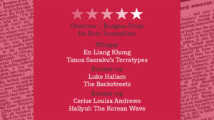 Observer / Burgess Prize for Arts Journalism Winner En Liang Khong Tanoa Sasraku’s Terratypes Runner-up Luke Hallam The Backstreets Runner-up Cerise Louisa Andrews Hallyu!: The Korean Wave