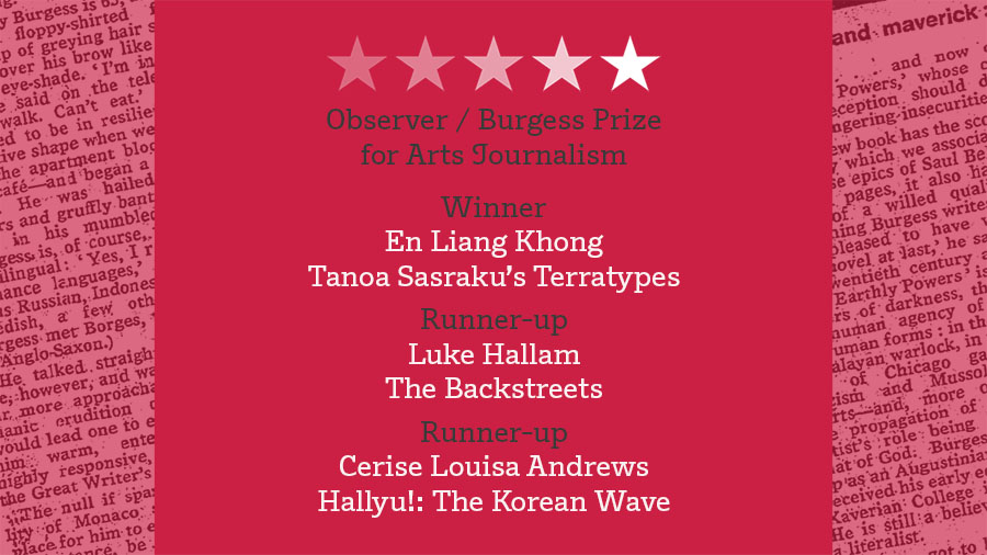 Observer / Burgess Prize
for Arts Journalism
Winner
En Liang Khong
Tanoa Sasraku’s Terratypes
Runner-up
Luke Hallam
The Backstreets
Runner-up
Cerise Louisa Andrews
Hallyu!: The Korean Wave

