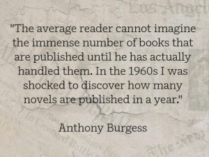 "The average reader cannot imagine the immense number of books that are published until he has actually handled them. In the 1960s I was shocked to discover how many novels are published in a year." Anthony Burgess