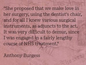 "She proposed that we make love in her surgery, using the dentist's chair, and for all I knew various surgical instruments, as adjuncts to the act. It was very difficult to demur, since I was engaged in a fairly lengthy course of NHS treatment." Anthony Burgess
