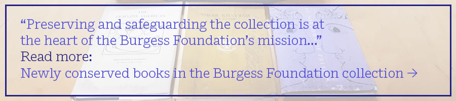 “Preserving and safeguarding the collection is at the heart of the Burgess Foundation’s mission...” Read more: Newly conserved books in the Burgess Foundation collection >